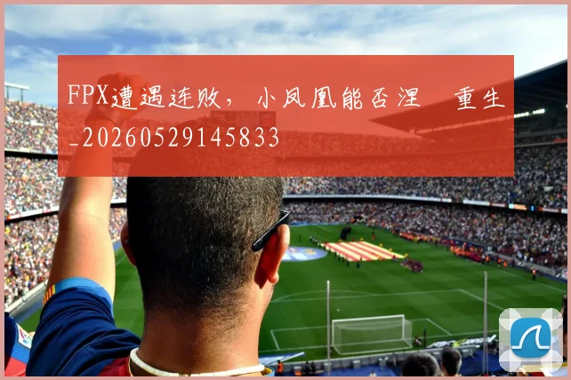 FPX遭遇连败，小凤凰能否涅槃重生_20260529145833