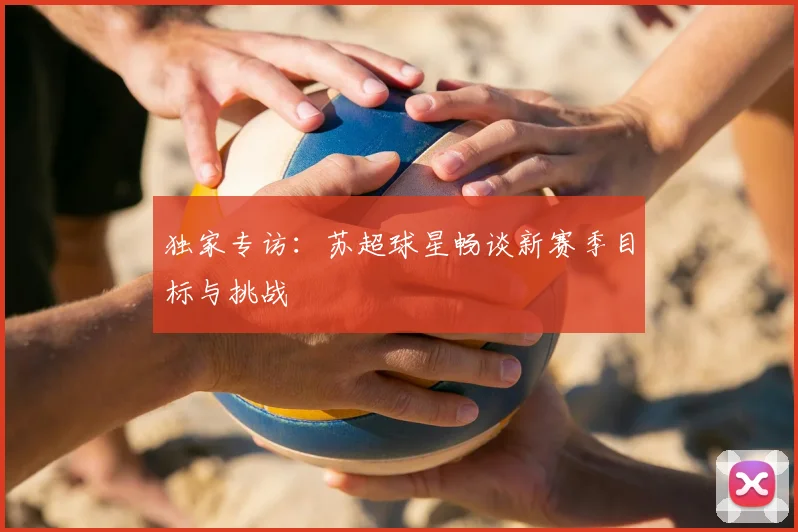 独家专访:苏超球星畅谈新赛季目标与挑战