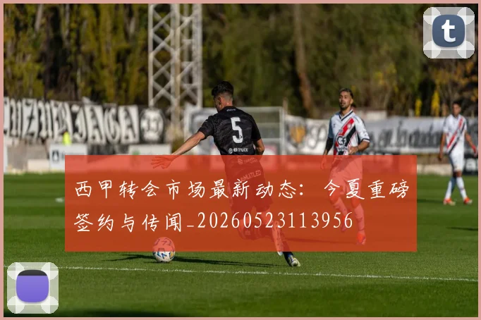 西甲转会市场最新动态:今夏重磅签约与传闻_20260523113956