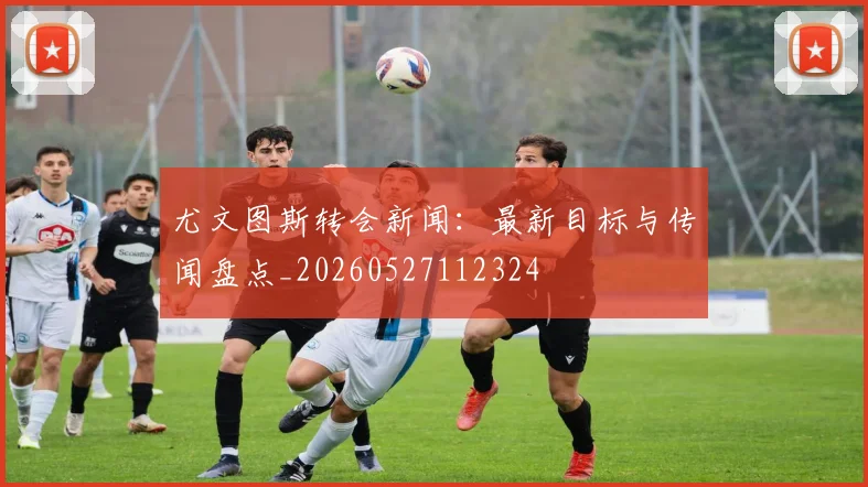 尤文图斯转会新闻:最新目标与传闻盘点_20260527112324