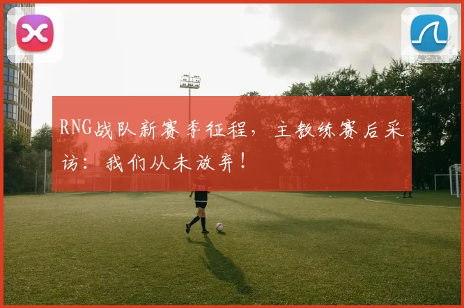 RNG战队新赛季征程,主教练赛后采访:我们从未放弃!