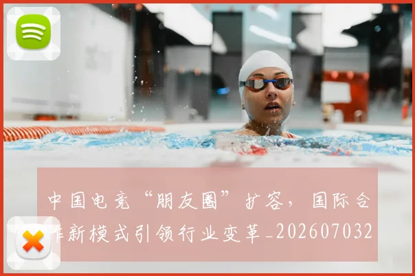 中国电竞“朋友圈”扩容，国际合作新模式引领行业变革_20260703205658