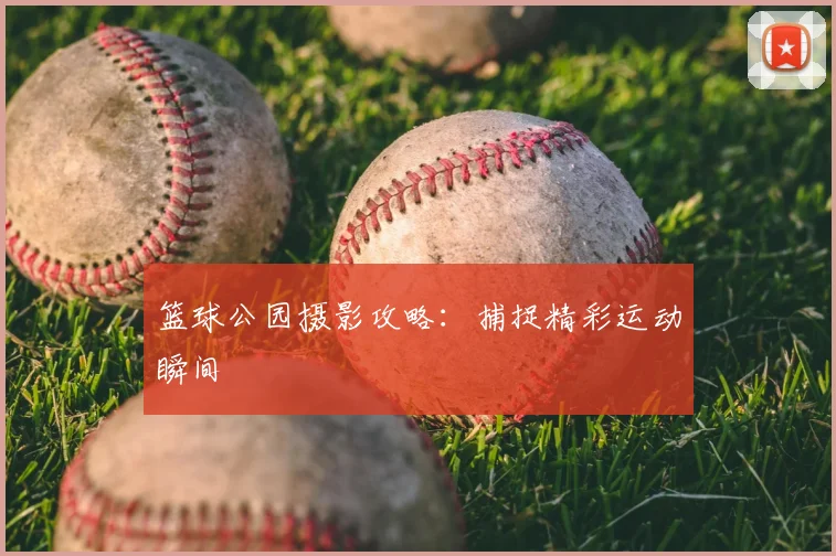 篮球公园摄影攻略:捕捉精彩运动瞬间