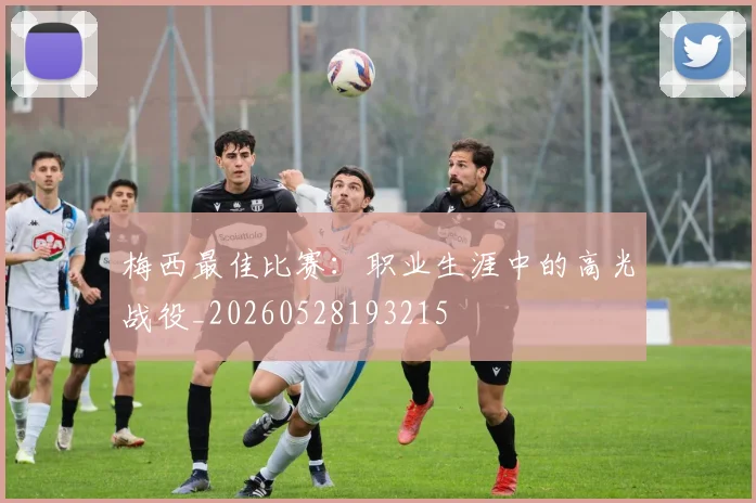 梅西最佳比赛：职业生涯中的高光战役_20260528193215