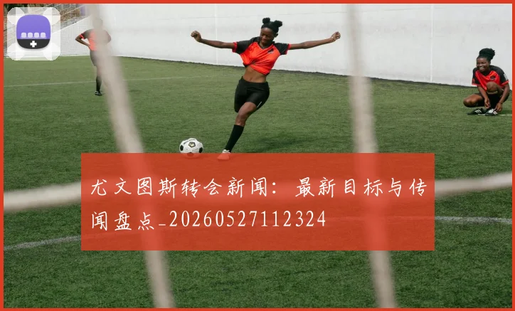 尤文图斯转会新闻:最新目标与传闻盘点_20260527112324