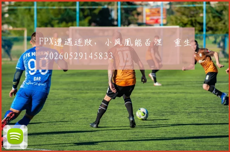 FPX遭遇连败，小凤凰能否涅槃重生_20260529145833