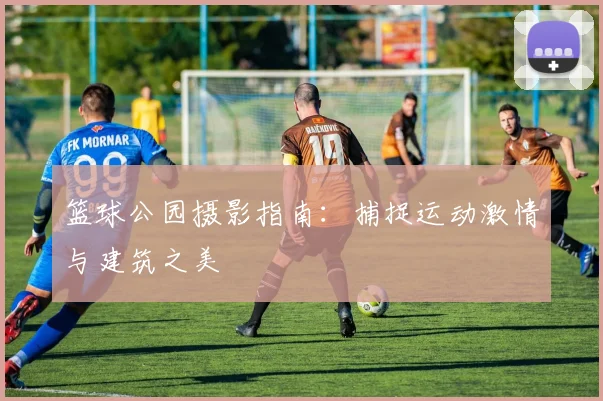 篮球公园摄影指南：捕捉运动激情与建筑之美