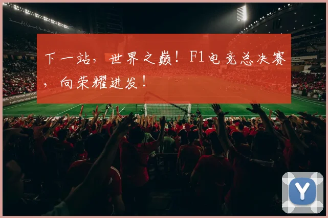 下一站，世界之巅！F1电竞总决赛，向荣耀进发！