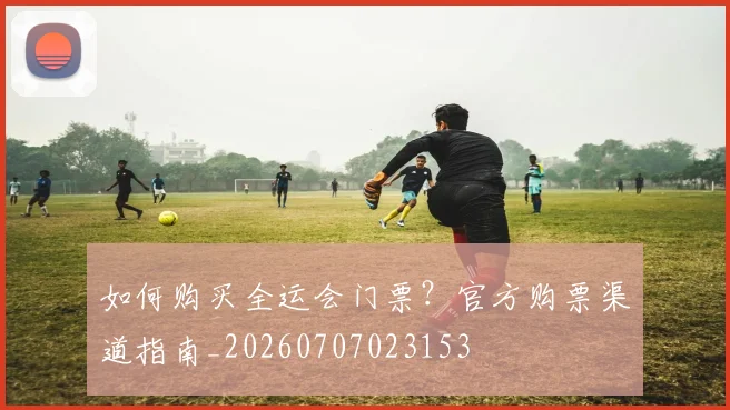 如何购买全运会门票？官方购票渠道指南_20260707023153