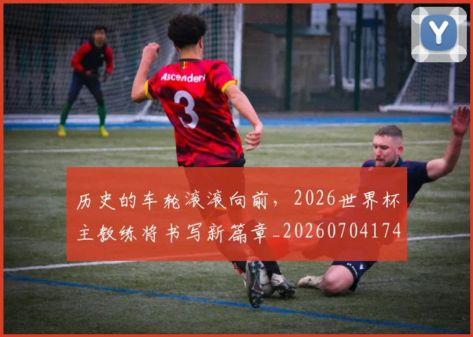 历史的车轮滚滚向前,2026世界杯主教练将书写新篇章_20260704174926