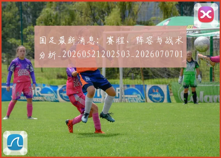 国足最新消息:赛程、阵容与战术分析_20260521202503_20260707015147