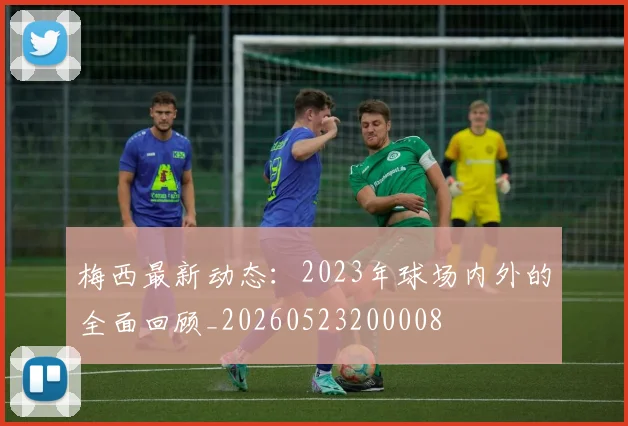 梅西最新动态：2023年球场内外的全面回顾_20260523200008