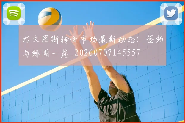 尤文图斯转会市场最新动态：签约与绯闻一览_20260707145557