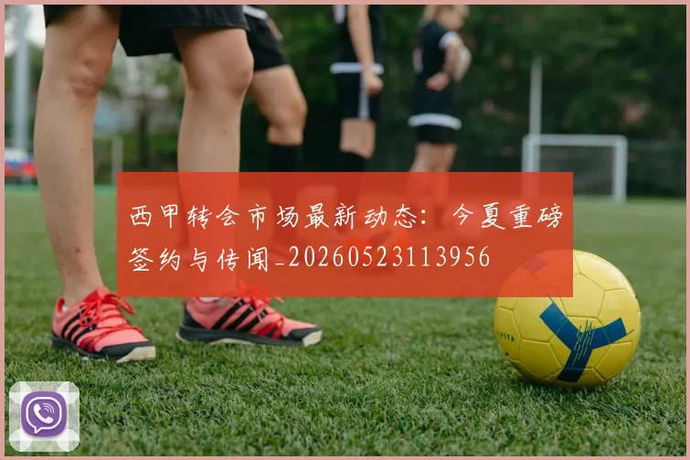 西甲转会市场最新动态：今夏重磅签约与传闻_20260523113956