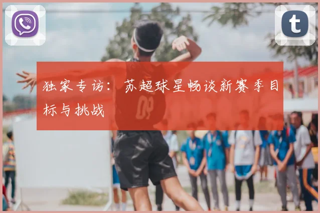 独家专访:苏超球星畅谈新赛季目标与挑战
