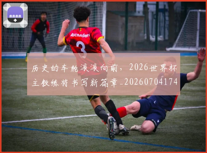 历史的车轮滚滚向前，2026世界杯主教练将书写新篇章_20260704174926