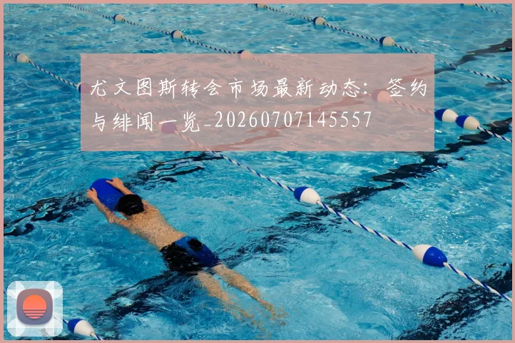 尤文图斯转会市场最新动态：签约与绯闻一览_20260707145557